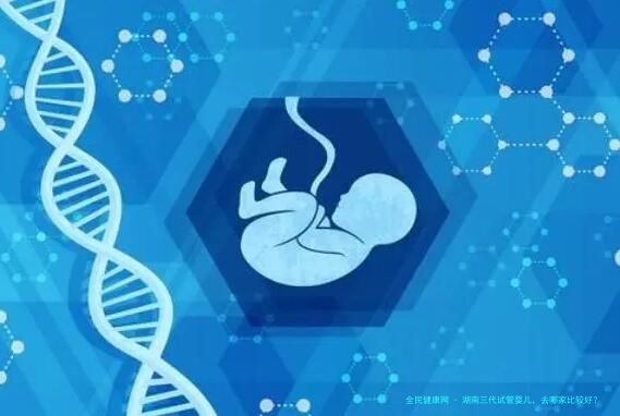 湖南三代试管婴儿，去哪家比较好？