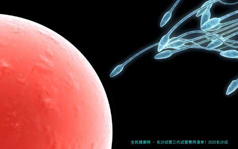 长沙试管三代试管费用清单！2025长沙试管机构名次榜出炉